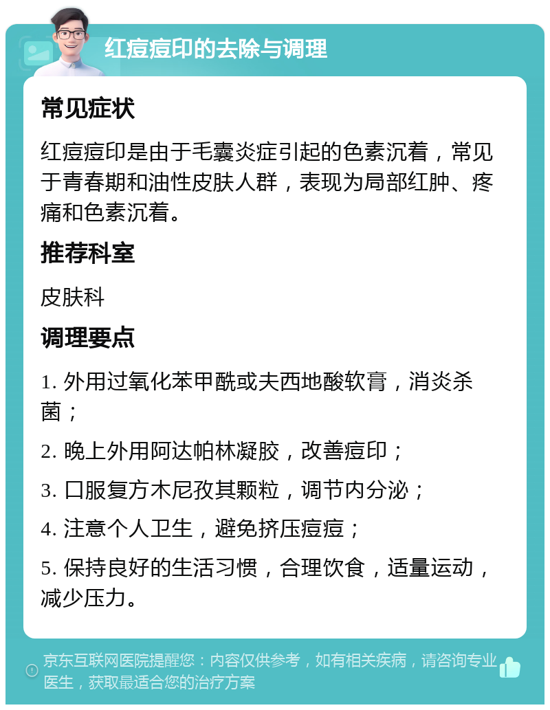 红痘痘印的去除与调理 常见症状 红痘痘印是由于毛囊炎症引起的色素沉着，常见于青春期和油性皮肤人群，表现为局部红肿、疼痛和色素沉着。 推荐科室 皮肤科 调理要点 1. 外用过氧化苯甲酰或夫西地酸软膏，消炎杀菌； 2. 晚上外用阿达帕林凝胶，改善痘印； 3. 口服复方木尼孜其颗粒，调节内分泌； 4. 注意个人卫生，避免挤压痘痘； 5. 保持良好的生活习惯，合理饮食，适量运动，减少压力。