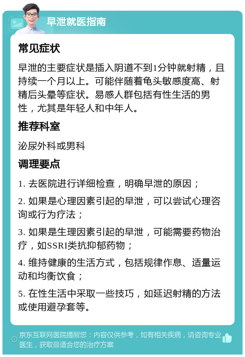 早泄就医指南 常见症状 早泄的主要症状是插入阴道不到1分钟就射精，且持续一个月以上。可能伴随着龟头敏感度高、射精后头晕等症状。易感人群包括有性生活的男性，尤其是年轻人和中年人。 推荐科室 泌尿外科或男科 调理要点 1. 去医院进行详细检查，明确早泄的原因； 2. 如果是心理因素引起的早泄，可以尝试心理咨询或行为疗法； 3. 如果是生理因素引起的早泄，可能需要药物治疗，如SSRI类抗抑郁药物； 4. 维持健康的生活方式，包括规律作息、适量运动和均衡饮食； 5. 在性生活中采取一些技巧，如延迟射精的方法或使用避孕套等。