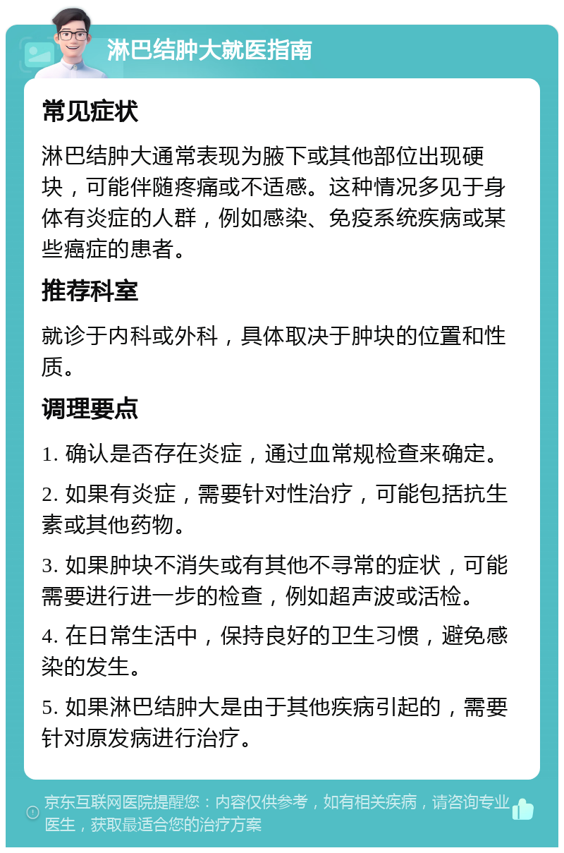 淋巴结肿大就医指南 常见症状 淋巴结肿大通常表现为腋下或其他部位出现硬块，可能伴随疼痛或不适感。这种情况多见于身体有炎症的人群，例如感染、免疫系统疾病或某些癌症的患者。 推荐科室 就诊于内科或外科，具体取决于肿块的位置和性质。 调理要点 1. 确认是否存在炎症，通过血常规检查来确定。 2. 如果有炎症，需要针对性治疗，可能包括抗生素或其他药物。 3. 如果肿块不消失或有其他不寻常的症状，可能需要进行进一步的检查，例如超声波或活检。 4. 在日常生活中，保持良好的卫生习惯，避免感染的发生。 5. 如果淋巴结肿大是由于其他疾病引起的，需要针对原发病进行治疗。