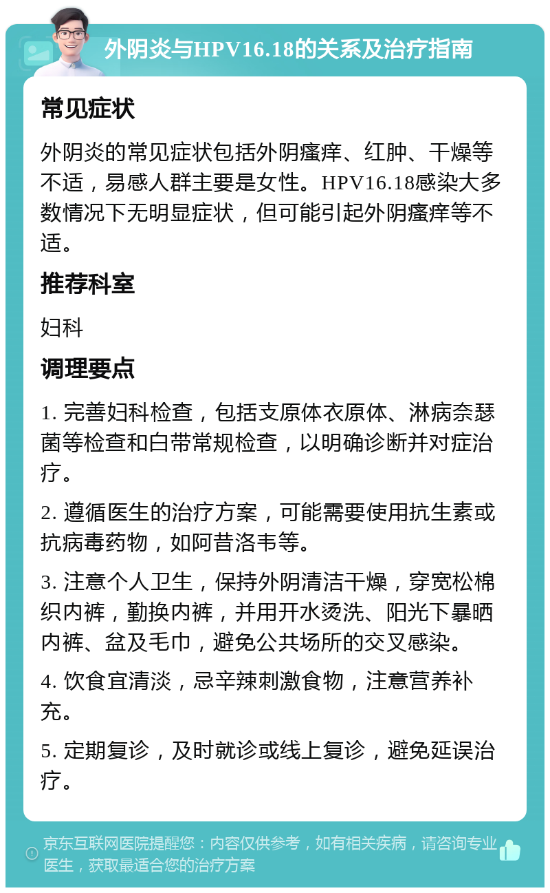 外阴炎与HPV16.18的关系及治疗指南 常见症状 外阴炎的常见症状包括外阴瘙痒、红肿、干燥等不适，易感人群主要是女性。HPV16.18感染大多数情况下无明显症状，但可能引起外阴瘙痒等不适。 推荐科室 妇科 调理要点 1. 完善妇科检查，包括支原体衣原体、淋病奈瑟菌等检查和白带常规检查，以明确诊断并对症治疗。 2. 遵循医生的治疗方案，可能需要使用抗生素或抗病毒药物，如阿昔洛韦等。 3. 注意个人卫生，保持外阴清洁干燥，穿宽松棉织内裤，勤换内裤，并用开水烫洗、阳光下暴晒内裤、盆及毛巾，避免公共场所的交叉感染。 4. 饮食宜清淡，忌辛辣刺激食物，注意营养补充。 5. 定期复诊，及时就诊或线上复诊，避免延误治疗。