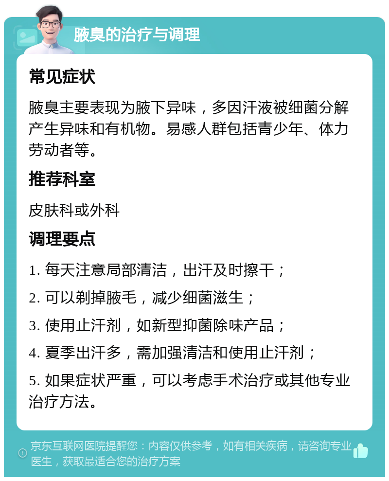 腋臭的治疗与调理 常见症状 腋臭主要表现为腋下异味，多因汗液被细菌分解产生异味和有机物。易感人群包括青少年、体力劳动者等。 推荐科室 皮肤科或外科 调理要点 1. 每天注意局部清洁，出汗及时擦干； 2. 可以剃掉腋毛，减少细菌滋生； 3. 使用止汗剂，如新型抑菌除味产品； 4. 夏季出汗多，需加强清洁和使用止汗剂； 5. 如果症状严重，可以考虑手术治疗或其他专业治疗方法。