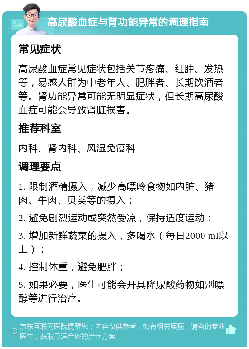 高尿酸血症与肾功能异常的调理指南 常见症状 高尿酸血症常见症状包括关节疼痛、红肿、发热等，易感人群为中老年人、肥胖者、长期饮酒者等。肾功能异常可能无明显症状，但长期高尿酸血症可能会导致肾脏损害。 推荐科室 内科、肾内科、风湿免疫科 调理要点 1. 限制酒精摄入，减少高嘌呤食物如内脏、猪肉、牛肉、贝类等的摄入； 2. 避免剧烈运动或突然受凉，保持适度运动； 3. 增加新鲜蔬菜的摄入，多喝水（每日2000 ml以上）； 4. 控制体重，避免肥胖； 5. 如果必要，医生可能会开具降尿酸药物如别嘌醇等进行治疗。