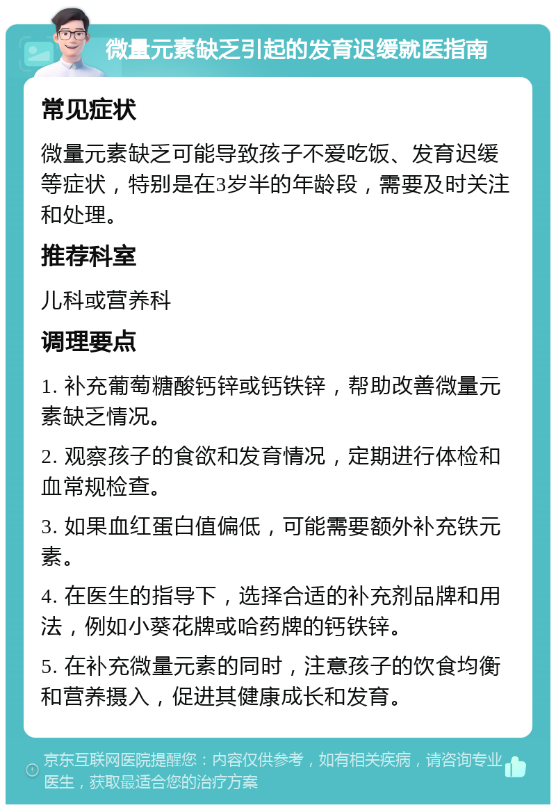 微量元素缺乏引起的发育迟缓就医指南 常见症状 微量元素缺乏可能导致孩子不爱吃饭、发育迟缓等症状，特别是在3岁半的年龄段，需要及时关注和处理。 推荐科室 儿科或营养科 调理要点 1. 补充葡萄糖酸钙锌或钙铁锌，帮助改善微量元素缺乏情况。 2. 观察孩子的食欲和发育情况，定期进行体检和血常规检查。 3. 如果血红蛋白值偏低，可能需要额外补充铁元素。 4. 在医生的指导下，选择合适的补充剂品牌和用法，例如小葵花牌或哈药牌的钙铁锌。 5. 在补充微量元素的同时，注意孩子的饮食均衡和营养摄入，促进其健康成长和发育。