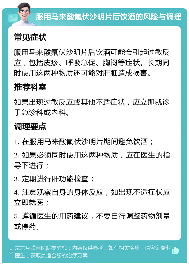 服用马来酸氟伏沙明片后饮酒的风险与调理 常见症状 服用马来酸氟伏沙明片后饮酒可能会引起过敏反应，包括皮疹、呼吸急促、胸闷等症状。长期同时使用这两种物质还可能对肝脏造成损害。 推荐科室 如果出现过敏反应或其他不适症状，应立即就诊于急诊科或内科。 调理要点 1. 在服用马来酸氟伏沙明片期间避免饮酒； 2. 如果必须同时使用这两种物质，应在医生的指导下进行； 3. 定期进行肝功能检查； 4. 注意观察自身的身体反应，如出现不适症状应立即就医； 5. 遵循医生的用药建议，不要自行调整药物剂量或停药。