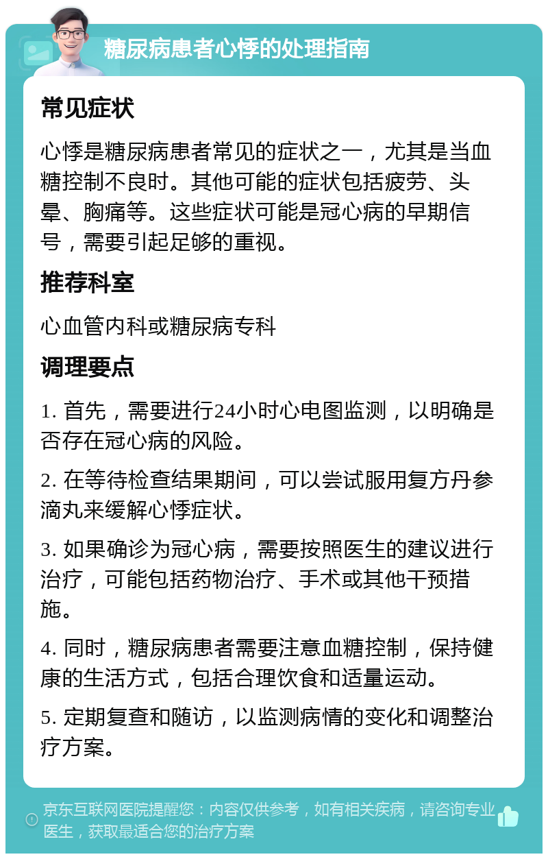 糖尿病患者心悸的处理指南 常见症状 心悸是糖尿病患者常见的症状之一，尤其是当血糖控制不良时。其他可能的症状包括疲劳、头晕、胸痛等。这些症状可能是冠心病的早期信号，需要引起足够的重视。 推荐科室 心血管内科或糖尿病专科 调理要点 1. 首先，需要进行24小时心电图监测，以明确是否存在冠心病的风险。 2. 在等待检查结果期间，可以尝试服用复方丹参滴丸来缓解心悸症状。 3. 如果确诊为冠心病，需要按照医生的建议进行治疗，可能包括药物治疗、手术或其他干预措施。 4. 同时，糖尿病患者需要注意血糖控制，保持健康的生活方式，包括合理饮食和适量运动。 5. 定期复查和随访，以监测病情的变化和调整治疗方案。