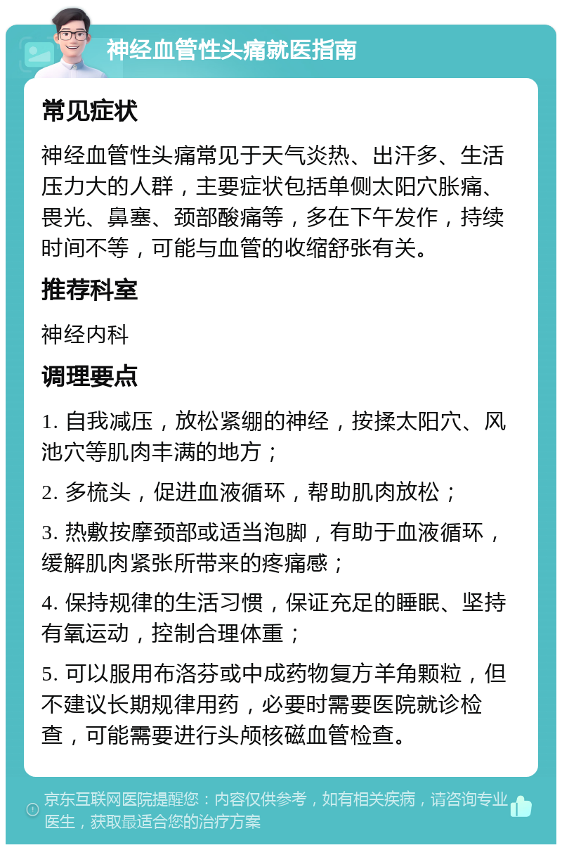 神经血管性头痛就医指南 常见症状 神经血管性头痛常见于天气炎热、出汗多、生活压力大的人群，主要症状包括单侧太阳穴胀痛、畏光、鼻塞、颈部酸痛等，多在下午发作，持续时间不等，可能与血管的收缩舒张有关。 推荐科室 神经内科 调理要点 1. 自我减压，放松紧绷的神经，按揉太阳穴、风池穴等肌肉丰满的地方； 2. 多梳头，促进血液循环，帮助肌肉放松； 3. 热敷按摩颈部或适当泡脚，有助于血液循环，缓解肌肉紧张所带来的疼痛感； 4. 保持规律的生活习惯，保证充足的睡眠、坚持有氧运动，控制合理体重； 5. 可以服用布洛芬或中成药物复方羊角颗粒，但不建议长期规律用药，必要时需要医院就诊检查，可能需要进行头颅核磁血管检查。