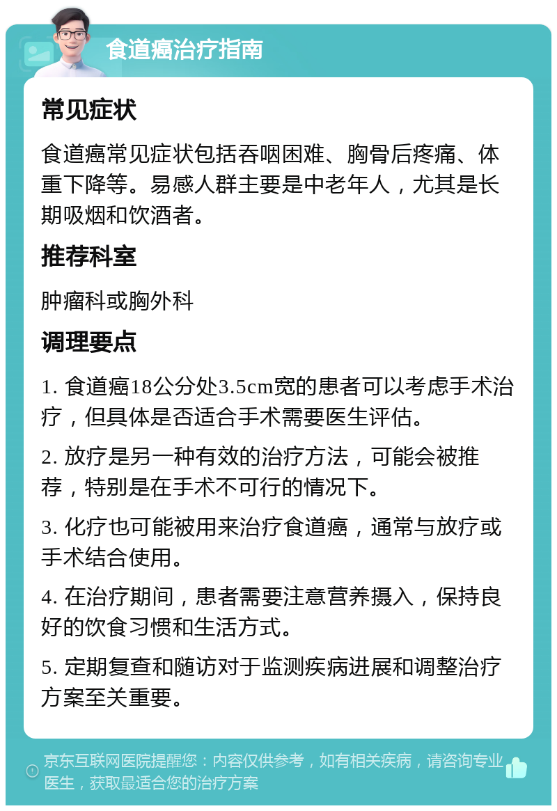 食道癌治疗指南 常见症状 食道癌常见症状包括吞咽困难、胸骨后疼痛、体重下降等。易感人群主要是中老年人，尤其是长期吸烟和饮酒者。 推荐科室 肿瘤科或胸外科 调理要点 1. 食道癌18公分处3.5cm宽的患者可以考虑手术治疗，但具体是否适合手术需要医生评估。 2. 放疗是另一种有效的治疗方法，可能会被推荐，特别是在手术不可行的情况下。 3. 化疗也可能被用来治疗食道癌，通常与放疗或手术结合使用。 4. 在治疗期间，患者需要注意营养摄入，保持良好的饮食习惯和生活方式。 5. 定期复查和随访对于监测疾病进展和调整治疗方案至关重要。