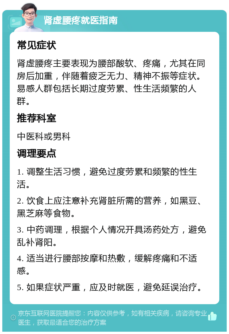 肾虚腰疼就医指南 常见症状 肾虚腰疼主要表现为腰部酸软、疼痛，尤其在同房后加重，伴随着疲乏无力、精神不振等症状。易感人群包括长期过度劳累、性生活频繁的人群。 推荐科室 中医科或男科 调理要点 1. 调整生活习惯，避免过度劳累和频繁的性生活。 2. 饮食上应注意补充肾脏所需的营养，如黑豆、黑芝麻等食物。 3. 中药调理，根据个人情况开具汤药处方，避免乱补肾阳。 4. 适当进行腰部按摩和热敷，缓解疼痛和不适感。 5. 如果症状严重，应及时就医，避免延误治疗。