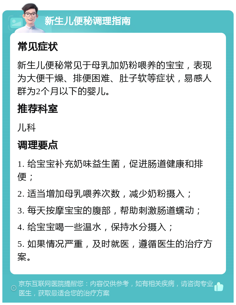 新生儿便秘调理指南 常见症状 新生儿便秘常见于母乳加奶粉喂养的宝宝，表现为大便干燥、排便困难、肚子软等症状，易感人群为2个月以下的婴儿。 推荐科室 儿科 调理要点 1. 给宝宝补充奶味益生菌，促进肠道健康和排便； 2. 适当增加母乳喂养次数，减少奶粉摄入； 3. 每天按摩宝宝的腹部，帮助刺激肠道蠕动； 4. 给宝宝喝一些温水，保持水分摄入； 5. 如果情况严重，及时就医，遵循医生的治疗方案。