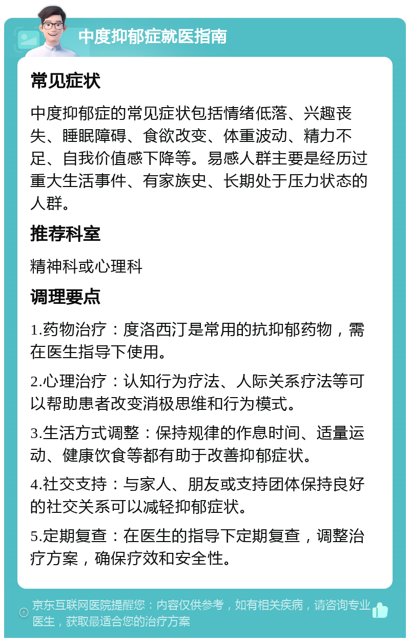 中度抑郁症就医指南 常见症状 中度抑郁症的常见症状包括情绪低落、兴趣丧失、睡眠障碍、食欲改变、体重波动、精力不足、自我价值感下降等。易感人群主要是经历过重大生活事件、有家族史、长期处于压力状态的人群。 推荐科室 精神科或心理科 调理要点 1.药物治疗：度洛西汀是常用的抗抑郁药物，需在医生指导下使用。 2.心理治疗：认知行为疗法、人际关系疗法等可以帮助患者改变消极思维和行为模式。 3.生活方式调整：保持规律的作息时间、适量运动、健康饮食等都有助于改善抑郁症状。 4.社交支持：与家人、朋友或支持团体保持良好的社交关系可以减轻抑郁症状。 5.定期复查：在医生的指导下定期复查，调整治疗方案，确保疗效和安全性。