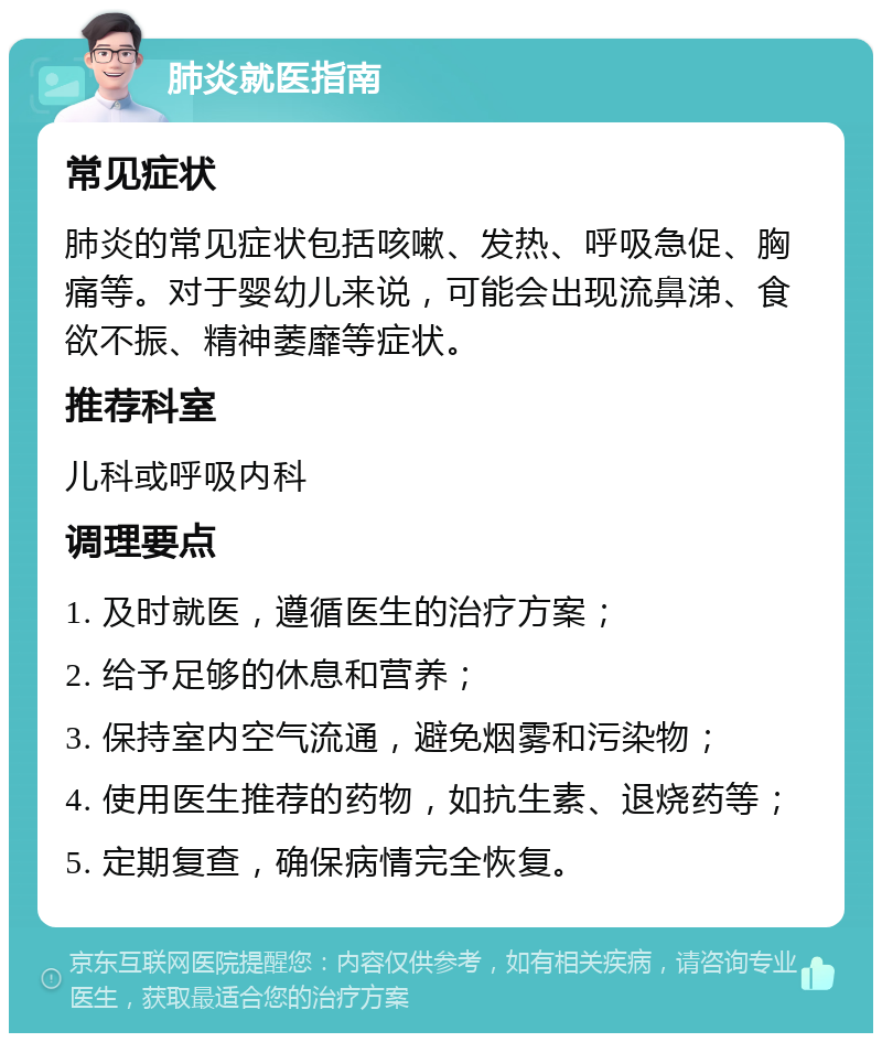 肺炎就医指南 常见症状 肺炎的常见症状包括咳嗽、发热、呼吸急促、胸痛等。对于婴幼儿来说，可能会出现流鼻涕、食欲不振、精神萎靡等症状。 推荐科室 儿科或呼吸内科 调理要点 1. 及时就医，遵循医生的治疗方案； 2. 给予足够的休息和营养； 3. 保持室内空气流通，避免烟雾和污染物； 4. 使用医生推荐的药物，如抗生素、退烧药等； 5. 定期复查，确保病情完全恢复。