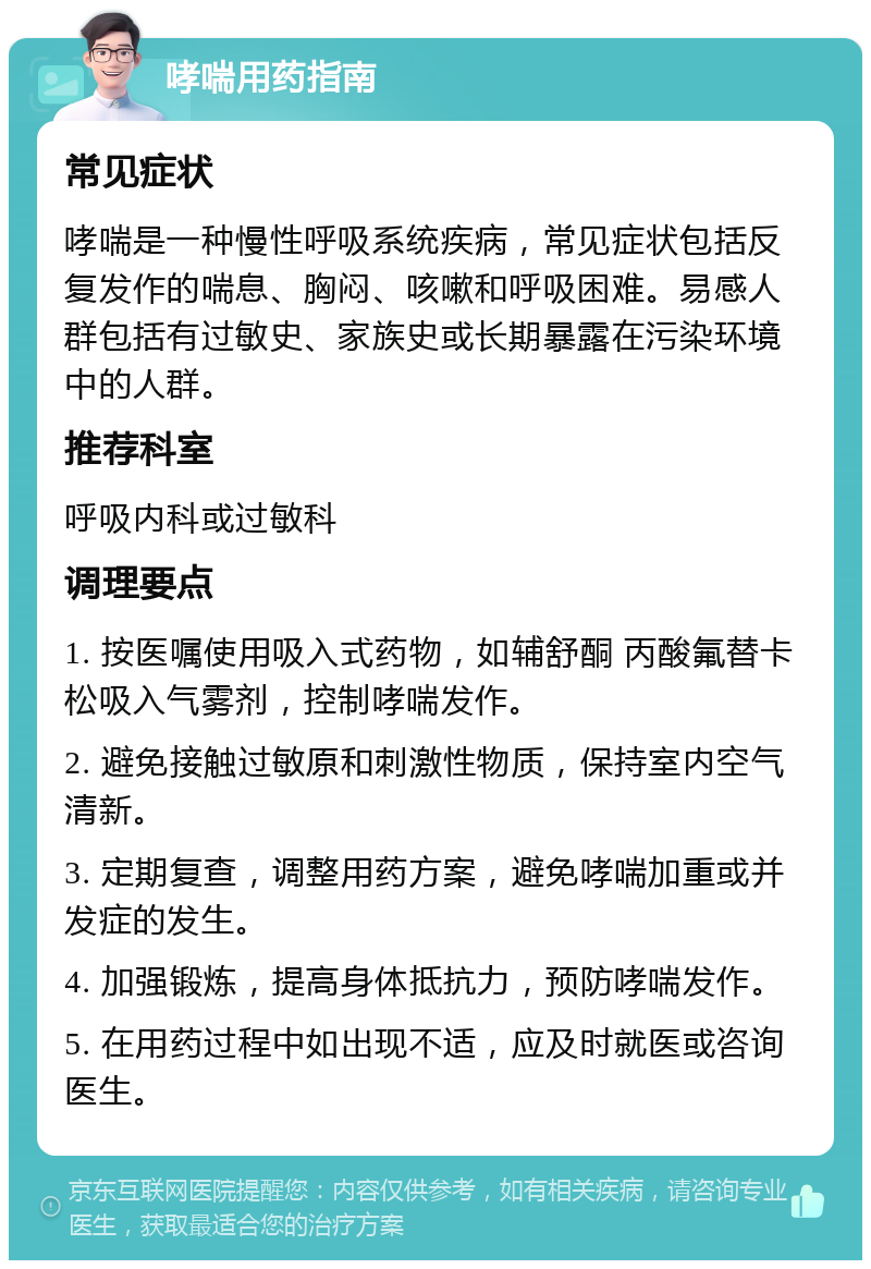 哮喘用药指南 常见症状 哮喘是一种慢性呼吸系统疾病，常见症状包括反复发作的喘息、胸闷、咳嗽和呼吸困难。易感人群包括有过敏史、家族史或长期暴露在污染环境中的人群。 推荐科室 呼吸内科或过敏科 调理要点 1. 按医嘱使用吸入式药物，如辅舒酮 丙酸氟替卡松吸入气雾剂，控制哮喘发作。 2. 避免接触过敏原和刺激性物质，保持室内空气清新。 3. 定期复查，调整用药方案，避免哮喘加重或并发症的发生。 4. 加强锻炼，提高身体抵抗力，预防哮喘发作。 5. 在用药过程中如出现不适，应及时就医或咨询医生。