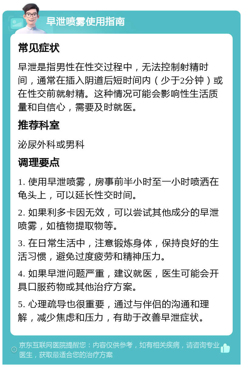 早泄喷雾使用指南 常见症状 早泄是指男性在性交过程中，无法控制射精时间，通常在插入阴道后短时间内（少于2分钟）或在性交前就射精。这种情况可能会影响性生活质量和自信心，需要及时就医。 推荐科室 泌尿外科或男科 调理要点 1. 使用早泄喷雾，房事前半小时至一小时喷洒在龟头上，可以延长性交时间。 2. 如果利多卡因无效，可以尝试其他成分的早泄喷雾，如植物提取物等。 3. 在日常生活中，注意锻炼身体，保持良好的生活习惯，避免过度疲劳和精神压力。 4. 如果早泄问题严重，建议就医，医生可能会开具口服药物或其他治疗方案。 5. 心理疏导也很重要，通过与伴侣的沟通和理解，减少焦虑和压力，有助于改善早泄症状。