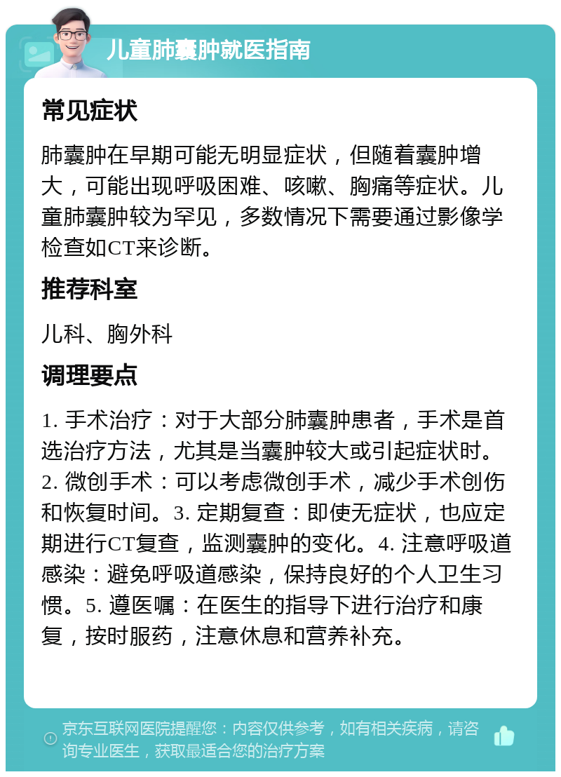 儿童肺囊肿就医指南 常见症状 肺囊肿在早期可能无明显症状，但随着囊肿增大，可能出现呼吸困难、咳嗽、胸痛等症状。儿童肺囊肿较为罕见，多数情况下需要通过影像学检查如CT来诊断。 推荐科室 儿科、胸外科 调理要点 1. 手术治疗：对于大部分肺囊肿患者，手术是首选治疗方法，尤其是当囊肿较大或引起症状时。2. 微创手术：可以考虑微创手术，减少手术创伤和恢复时间。3. 定期复查：即使无症状，也应定期进行CT复查，监测囊肿的变化。4. 注意呼吸道感染：避免呼吸道感染，保持良好的个人卫生习惯。5. 遵医嘱：在医生的指导下进行治疗和康复，按时服药，注意休息和营养补充。