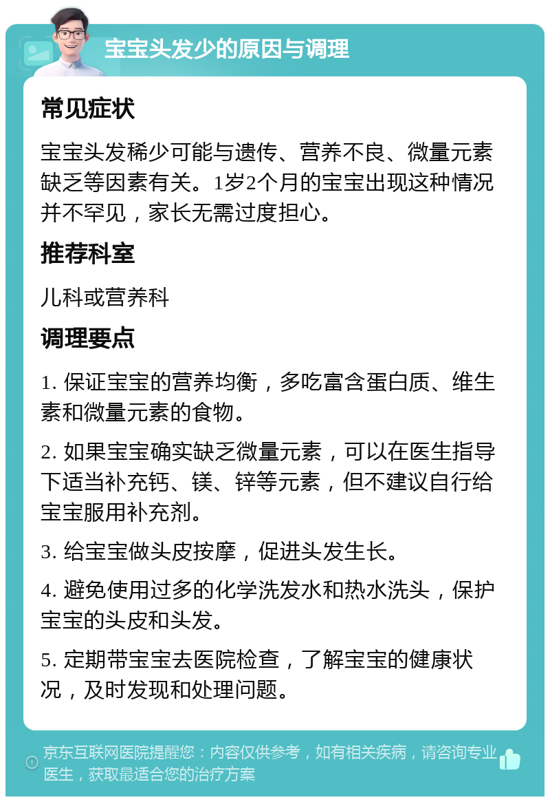 宝宝头发少的原因与调理 常见症状 宝宝头发稀少可能与遗传、营养不良、微量元素缺乏等因素有关。1岁2个月的宝宝出现这种情况并不罕见，家长无需过度担心。 推荐科室 儿科或营养科 调理要点 1. 保证宝宝的营养均衡，多吃富含蛋白质、维生素和微量元素的食物。 2. 如果宝宝确实缺乏微量元素，可以在医生指导下适当补充钙、镁、锌等元素，但不建议自行给宝宝服用补充剂。 3. 给宝宝做头皮按摩，促进头发生长。 4. 避免使用过多的化学洗发水和热水洗头，保护宝宝的头皮和头发。 5. 定期带宝宝去医院检查，了解宝宝的健康状况，及时发现和处理问题。