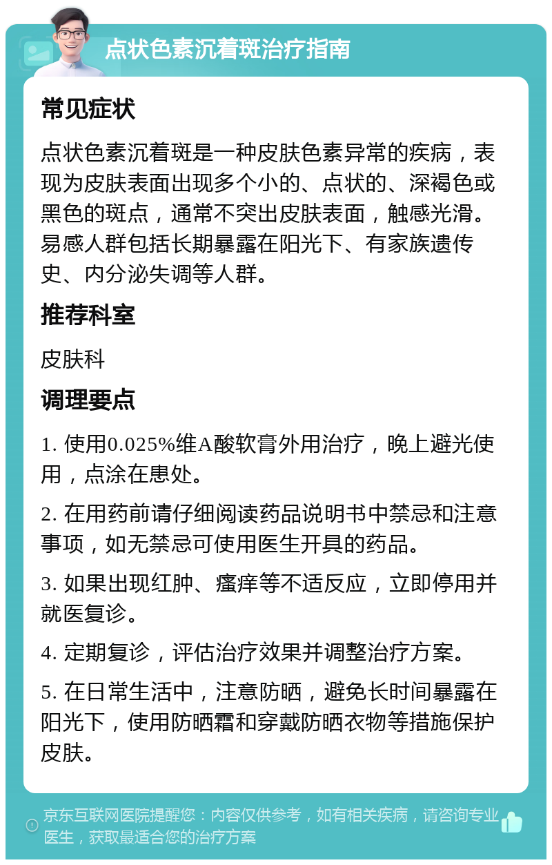 点状色素沉着斑治疗指南 常见症状 点状色素沉着斑是一种皮肤色素异常的疾病，表现为皮肤表面出现多个小的、点状的、深褐色或黑色的斑点，通常不突出皮肤表面，触感光滑。易感人群包括长期暴露在阳光下、有家族遗传史、内分泌失调等人群。 推荐科室 皮肤科 调理要点 1. 使用0.025%维A酸软膏外用治疗，晚上避光使用，点涂在患处。 2. 在用药前请仔细阅读药品说明书中禁忌和注意事项，如无禁忌可使用医生开具的药品。 3. 如果出现红肿、瘙痒等不适反应，立即停用并就医复诊。 4. 定期复诊，评估治疗效果并调整治疗方案。 5. 在日常生活中，注意防晒，避免长时间暴露在阳光下，使用防晒霜和穿戴防晒衣物等措施保护皮肤。