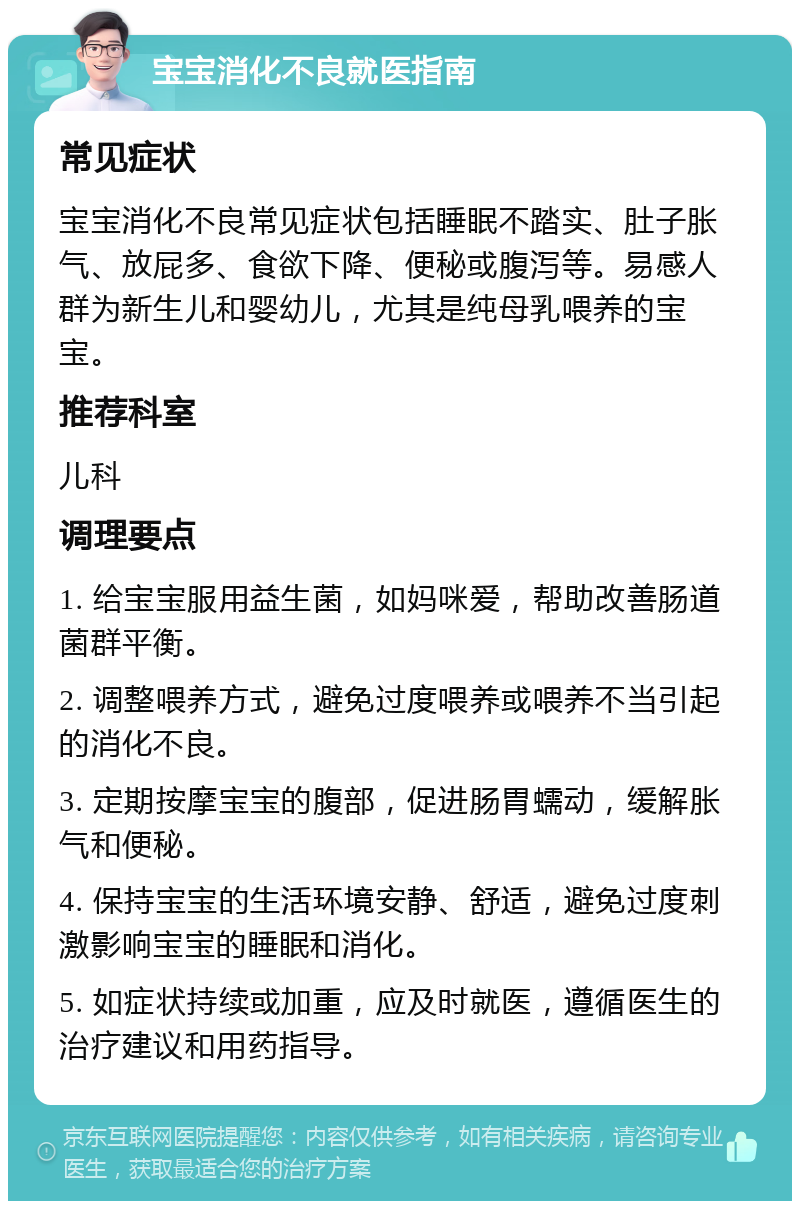 宝宝消化不良就医指南 常见症状 宝宝消化不良常见症状包括睡眠不踏实、肚子胀气、放屁多、食欲下降、便秘或腹泻等。易感人群为新生儿和婴幼儿，尤其是纯母乳喂养的宝宝。 推荐科室 儿科 调理要点 1. 给宝宝服用益生菌，如妈咪爱，帮助改善肠道菌群平衡。 2. 调整喂养方式，避免过度喂养或喂养不当引起的消化不良。 3. 定期按摩宝宝的腹部，促进肠胃蠕动，缓解胀气和便秘。 4. 保持宝宝的生活环境安静、舒适，避免过度刺激影响宝宝的睡眠和消化。 5. 如症状持续或加重，应及时就医，遵循医生的治疗建议和用药指导。