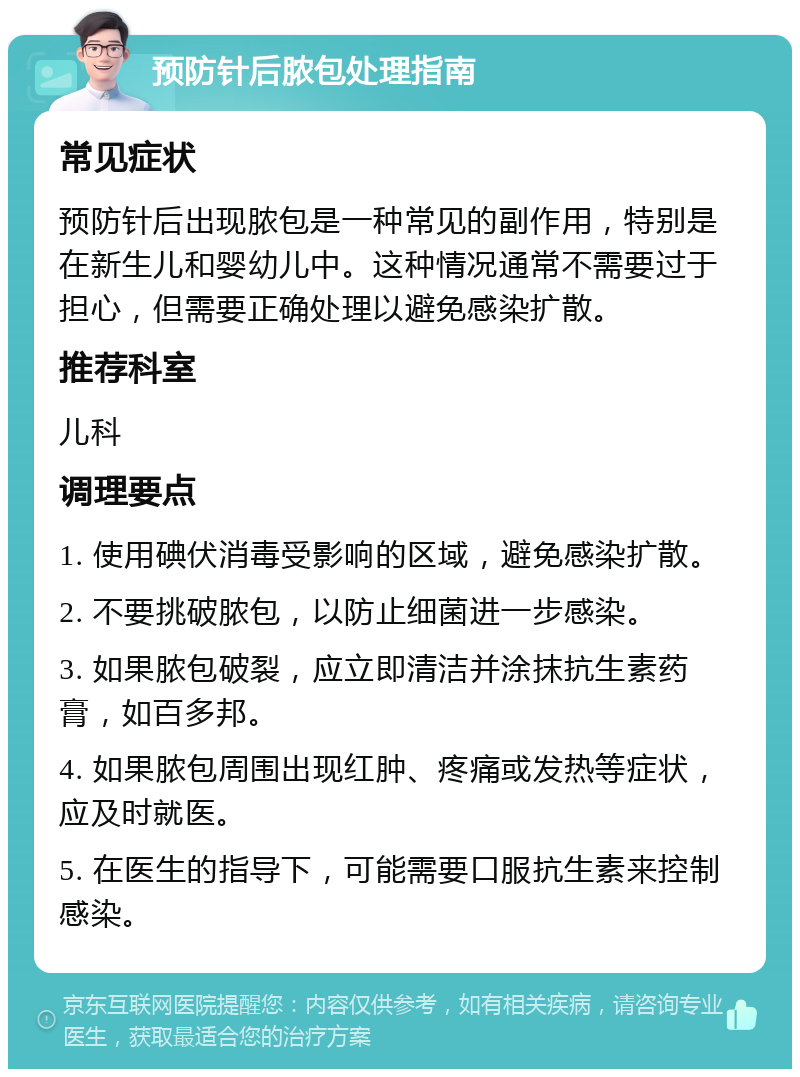 预防针后脓包处理指南 常见症状 预防针后出现脓包是一种常见的副作用，特别是在新生儿和婴幼儿中。这种情况通常不需要过于担心，但需要正确处理以避免感染扩散。 推荐科室 儿科 调理要点 1. 使用碘伏消毒受影响的区域，避免感染扩散。 2. 不要挑破脓包，以防止细菌进一步感染。 3. 如果脓包破裂，应立即清洁并涂抹抗生素药膏，如百多邦。 4. 如果脓包周围出现红肿、疼痛或发热等症状，应及时就医。 5. 在医生的指导下，可能需要口服抗生素来控制感染。