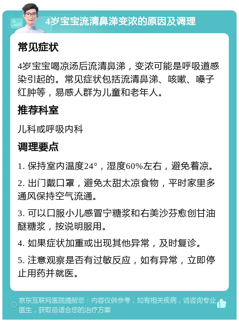 4岁宝宝流清鼻涕变浓的原因及调理 常见症状 4岁宝宝喝凉汤后流清鼻涕，变浓可能是呼吸道感染引起的。常见症状包括流清鼻涕、咳嗽、嗓子红肿等，易感人群为儿童和老年人。 推荐科室 儿科或呼吸内科 调理要点 1. 保持室内温度24°，湿度60%左右，避免着凉。 2. 出门戴口罩，避免太甜太凉食物，平时家里多通风保持空气流通。 3. 可以口服小儿感冒宁糖浆和右美沙芬愈创甘油醚糖浆，按说明服用。 4. 如果症状加重或出现其他异常，及时复诊。 5. 注意观察是否有过敏反应，如有异常，立即停止用药并就医。