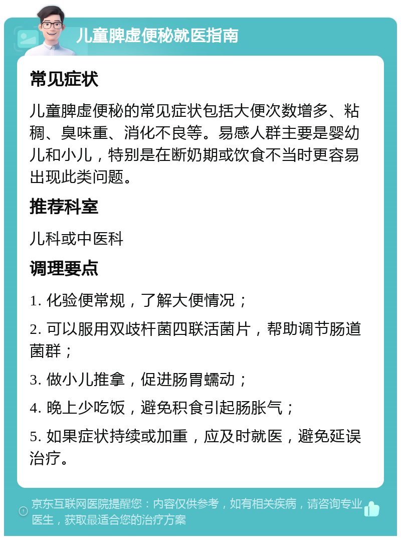 儿童脾虚便秘就医指南 常见症状 儿童脾虚便秘的常见症状包括大便次数增多、粘稠、臭味重、消化不良等。易感人群主要是婴幼儿和小儿，特别是在断奶期或饮食不当时更容易出现此类问题。 推荐科室 儿科或中医科 调理要点 1. 化验便常规，了解大便情况； 2. 可以服用双歧杆菌四联活菌片，帮助调节肠道菌群； 3. 做小儿推拿，促进肠胃蠕动； 4. 晚上少吃饭，避免积食引起肠胀气； 5. 如果症状持续或加重，应及时就医，避免延误治疗。