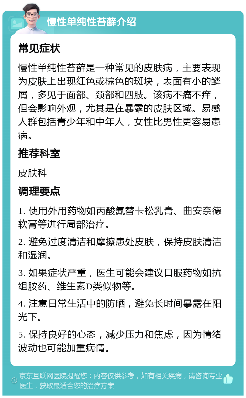 慢性单纯性苔藓介绍 常见症状 慢性单纯性苔藓是一种常见的皮肤病，主要表现为皮肤上出现红色或棕色的斑块，表面有小的鳞屑，多见于面部、颈部和四肢。该病不痛不痒，但会影响外观，尤其是在暴露的皮肤区域。易感人群包括青少年和中年人，女性比男性更容易患病。 推荐科室 皮肤科 调理要点 1. 使用外用药物如丙酸氟替卡松乳膏、曲安奈德软膏等进行局部治疗。 2. 避免过度清洁和摩擦患处皮肤，保持皮肤清洁和湿润。 3. 如果症状严重，医生可能会建议口服药物如抗组胺药、维生素D类似物等。 4. 注意日常生活中的防晒，避免长时间暴露在阳光下。 5. 保持良好的心态，减少压力和焦虑，因为情绪波动也可能加重病情。