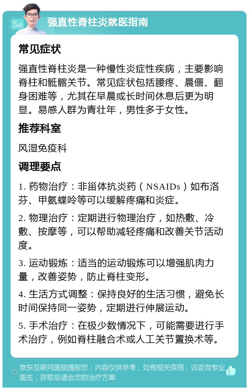 强直性脊柱炎就医指南 常见症状 强直性脊柱炎是一种慢性炎症性疾病，主要影响脊柱和骶髂关节。常见症状包括腰疼、晨僵、翻身困难等，尤其在早晨或长时间休息后更为明显。易感人群为青壮年，男性多于女性。 推荐科室 风湿免疫科 调理要点 1. 药物治疗：非甾体抗炎药（NSAIDs）如布洛芬、甲氨蝶呤等可以缓解疼痛和炎症。 2. 物理治疗：定期进行物理治疗，如热敷、冷敷、按摩等，可以帮助减轻疼痛和改善关节活动度。 3. 运动锻炼：适当的运动锻炼可以增强肌肉力量，改善姿势，防止脊柱变形。 4. 生活方式调整：保持良好的生活习惯，避免长时间保持同一姿势，定期进行伸展运动。 5. 手术治疗：在极少数情况下，可能需要进行手术治疗，例如脊柱融合术或人工关节置换术等。