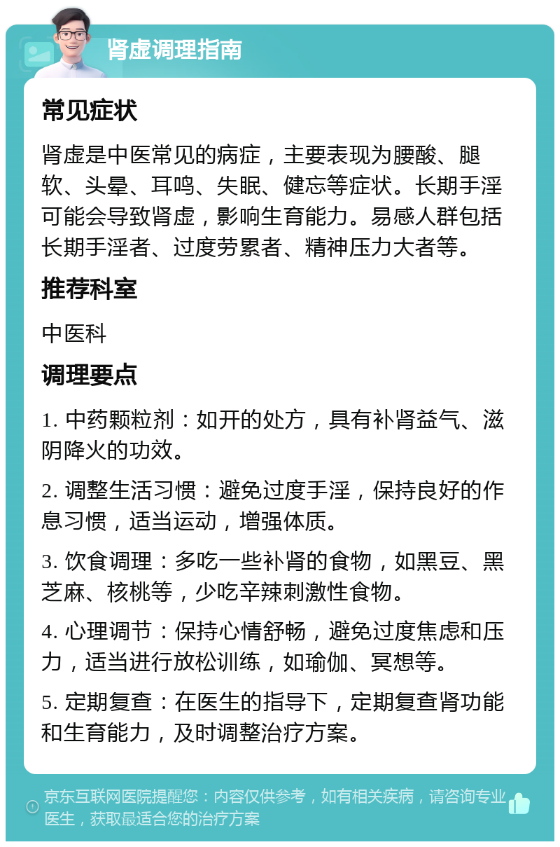 肾虚调理指南 常见症状 肾虚是中医常见的病症，主要表现为腰酸、腿软、头晕、耳鸣、失眠、健忘等症状。长期手淫可能会导致肾虚，影响生育能力。易感人群包括长期手淫者、过度劳累者、精神压力大者等。 推荐科室 中医科 调理要点 1. 中药颗粒剂：如开的处方，具有补肾益气、滋阴降火的功效。 2. 调整生活习惯：避免过度手淫，保持良好的作息习惯，适当运动，增强体质。 3. 饮食调理：多吃一些补肾的食物，如黑豆、黑芝麻、核桃等，少吃辛辣刺激性食物。 4. 心理调节：保持心情舒畅，避免过度焦虑和压力，适当进行放松训练，如瑜伽、冥想等。 5. 定期复查：在医生的指导下，定期复查肾功能和生育能力，及时调整治疗方案。