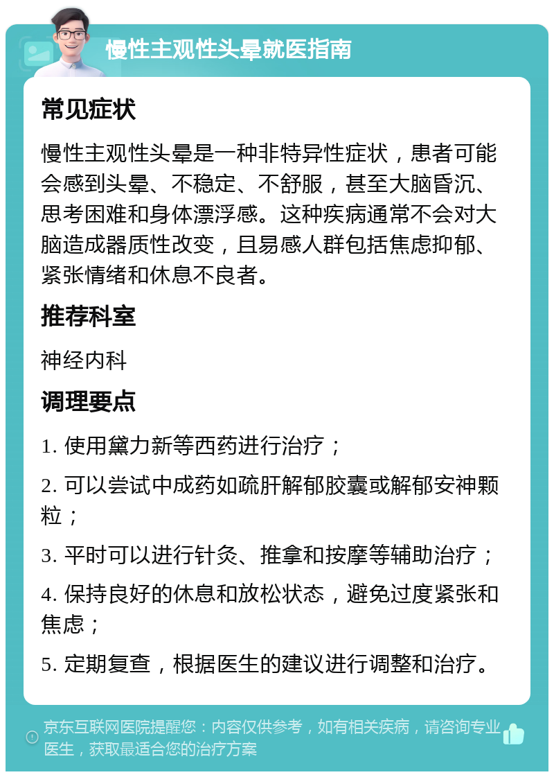 慢性主观性头晕就医指南 常见症状 慢性主观性头晕是一种非特异性症状，患者可能会感到头晕、不稳定、不舒服，甚至大脑昏沉、思考困难和身体漂浮感。这种疾病通常不会对大脑造成器质性改变，且易感人群包括焦虑抑郁、紧张情绪和休息不良者。 推荐科室 神经内科 调理要点 1. 使用黛力新等西药进行治疗； 2. 可以尝试中成药如疏肝解郁胶囊或解郁安神颗粒； 3. 平时可以进行针灸、推拿和按摩等辅助治疗； 4. 保持良好的休息和放松状态，避免过度紧张和焦虑； 5. 定期复查，根据医生的建议进行调整和治疗。