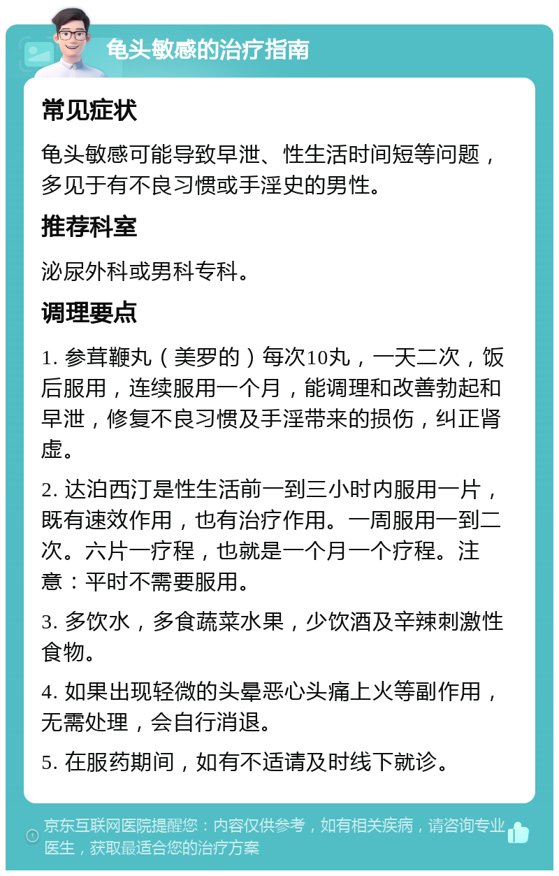 龟头敏感的治疗指南 常见症状 龟头敏感可能导致早泄、性生活时间短等问题，多见于有不良习惯或手淫史的男性。 推荐科室 泌尿外科或男科专科。 调理要点 1. 参茸鞭丸（美罗的）每次10丸，一天二次，饭后服用，连续服用一个月，能调理和改善勃起和早泄，修复不良习惯及手淫带来的损伤，纠正肾虚。 2. 达泊西汀是性生活前一到三小时内服用一片，既有速效作用，也有治疗作用。一周服用一到二次。六片一疗程，也就是一个月一个疗程。注意：平时不需要服用。 3. 多饮水，多食蔬菜水果，少饮酒及辛辣刺激性食物。 4. 如果出现轻微的头晕恶心头痛上火等副作用，无需处理，会自行消退。 5. 在服药期间，如有不适请及时线下就诊。