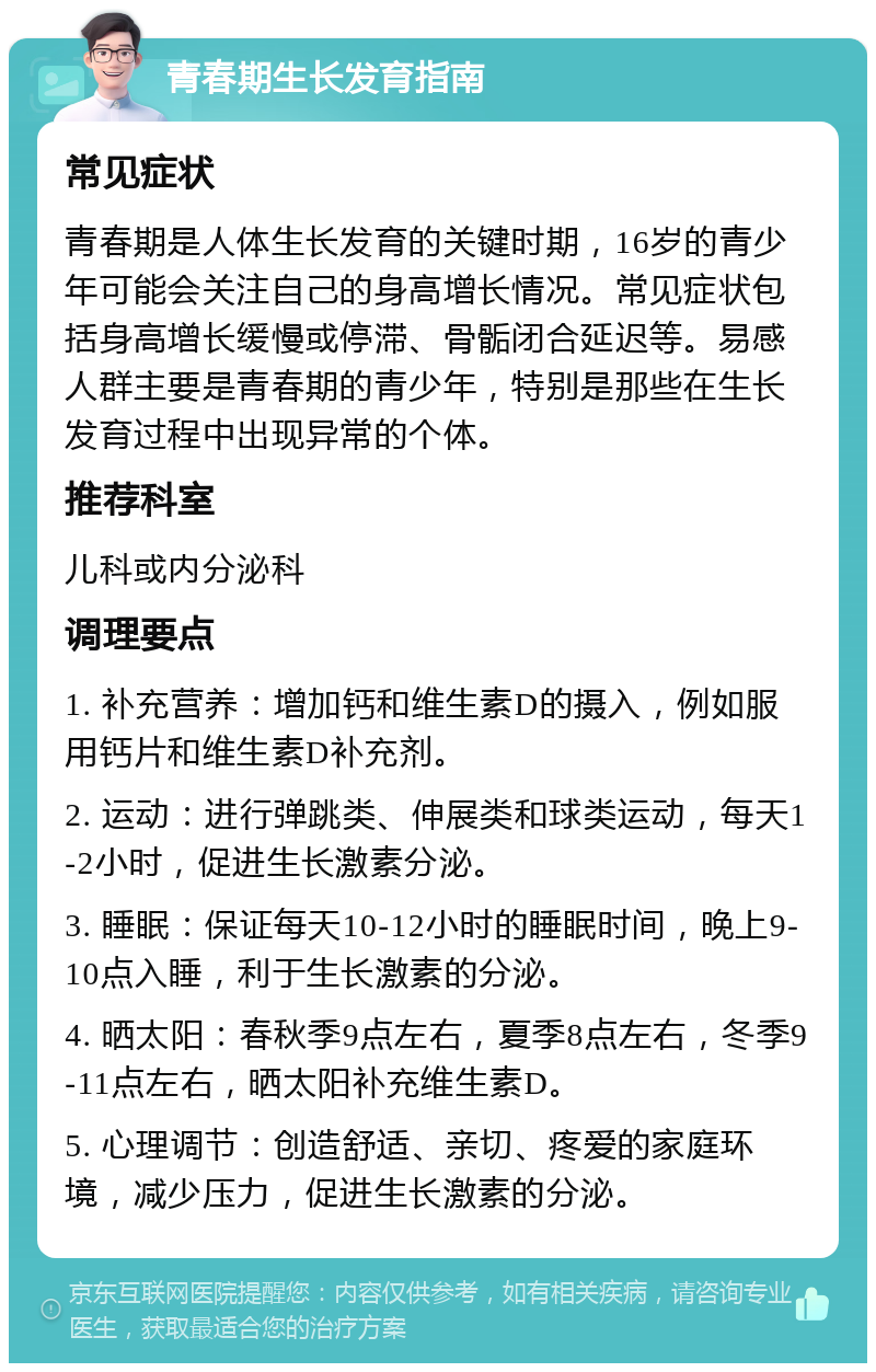 青春期生长发育指南 常见症状 青春期是人体生长发育的关键时期，16岁的青少年可能会关注自己的身高增长情况。常见症状包括身高增长缓慢或停滞、骨骺闭合延迟等。易感人群主要是青春期的青少年，特别是那些在生长发育过程中出现异常的个体。 推荐科室 儿科或内分泌科 调理要点 1. 补充营养：增加钙和维生素D的摄入，例如服用钙片和维生素D补充剂。 2. 运动：进行弹跳类、伸展类和球类运动，每天1-2小时，促进生长激素分泌。 3. 睡眠：保证每天10-12小时的睡眠时间，晚上9-10点入睡，利于生长激素的分泌。 4. 晒太阳：春秋季9点左右，夏季8点左右，冬季9-11点左右，晒太阳补充维生素D。 5. 心理调节：创造舒适、亲切、疼爱的家庭环境，减少压力，促进生长激素的分泌。