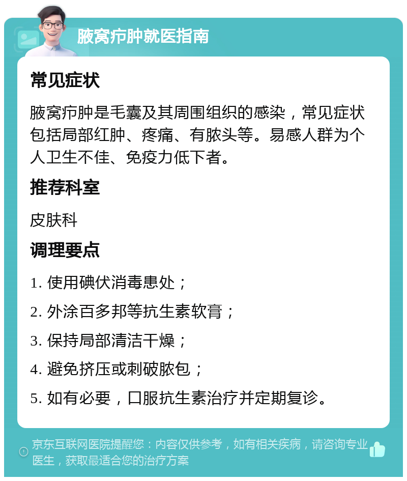 腋窝疖肿就医指南 常见症状 腋窝疖肿是毛囊及其周围组织的感染，常见症状包括局部红肿、疼痛、有脓头等。易感人群为个人卫生不佳、免疫力低下者。 推荐科室 皮肤科 调理要点 1. 使用碘伏消毒患处； 2. 外涂百多邦等抗生素软膏； 3. 保持局部清洁干燥； 4. 避免挤压或刺破脓包； 5. 如有必要，口服抗生素治疗并定期复诊。