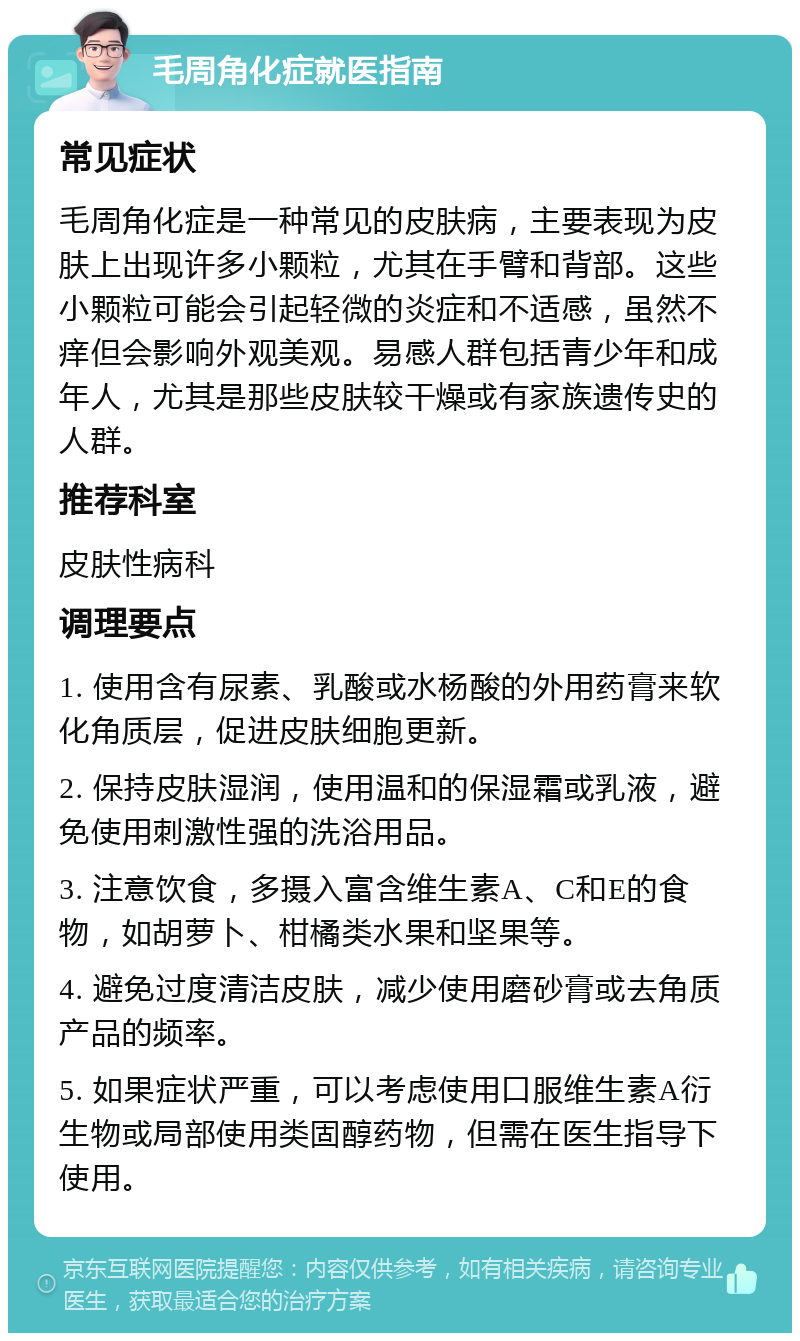 毛周角化症就医指南 常见症状 毛周角化症是一种常见的皮肤病，主要表现为皮肤上出现许多小颗粒，尤其在手臂和背部。这些小颗粒可能会引起轻微的炎症和不适感，虽然不痒但会影响外观美观。易感人群包括青少年和成年人，尤其是那些皮肤较干燥或有家族遗传史的人群。 推荐科室 皮肤性病科 调理要点 1. 使用含有尿素、乳酸或水杨酸的外用药膏来软化角质层，促进皮肤细胞更新。 2. 保持皮肤湿润，使用温和的保湿霜或乳液，避免使用刺激性强的洗浴用品。 3. 注意饮食，多摄入富含维生素A、C和E的食物，如胡萝卜、柑橘类水果和坚果等。 4. 避免过度清洁皮肤，减少使用磨砂膏或去角质产品的频率。 5. 如果症状严重，可以考虑使用口服维生素A衍生物或局部使用类固醇药物，但需在医生指导下使用。