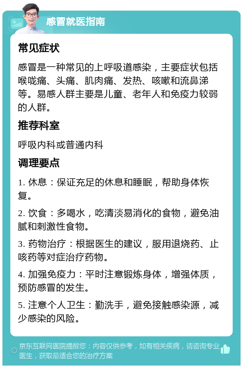 感冒就医指南 常见症状 感冒是一种常见的上呼吸道感染，主要症状包括喉咙痛、头痛、肌肉痛、发热、咳嗽和流鼻涕等。易感人群主要是儿童、老年人和免疫力较弱的人群。 推荐科室 呼吸内科或普通内科 调理要点 1. 休息：保证充足的休息和睡眠，帮助身体恢复。 2. 饮食：多喝水，吃清淡易消化的食物，避免油腻和刺激性食物。 3. 药物治疗：根据医生的建议，服用退烧药、止咳药等对症治疗药物。 4. 加强免疫力：平时注意锻炼身体，增强体质，预防感冒的发生。 5. 注意个人卫生：勤洗手，避免接触感染源，减少感染的风险。