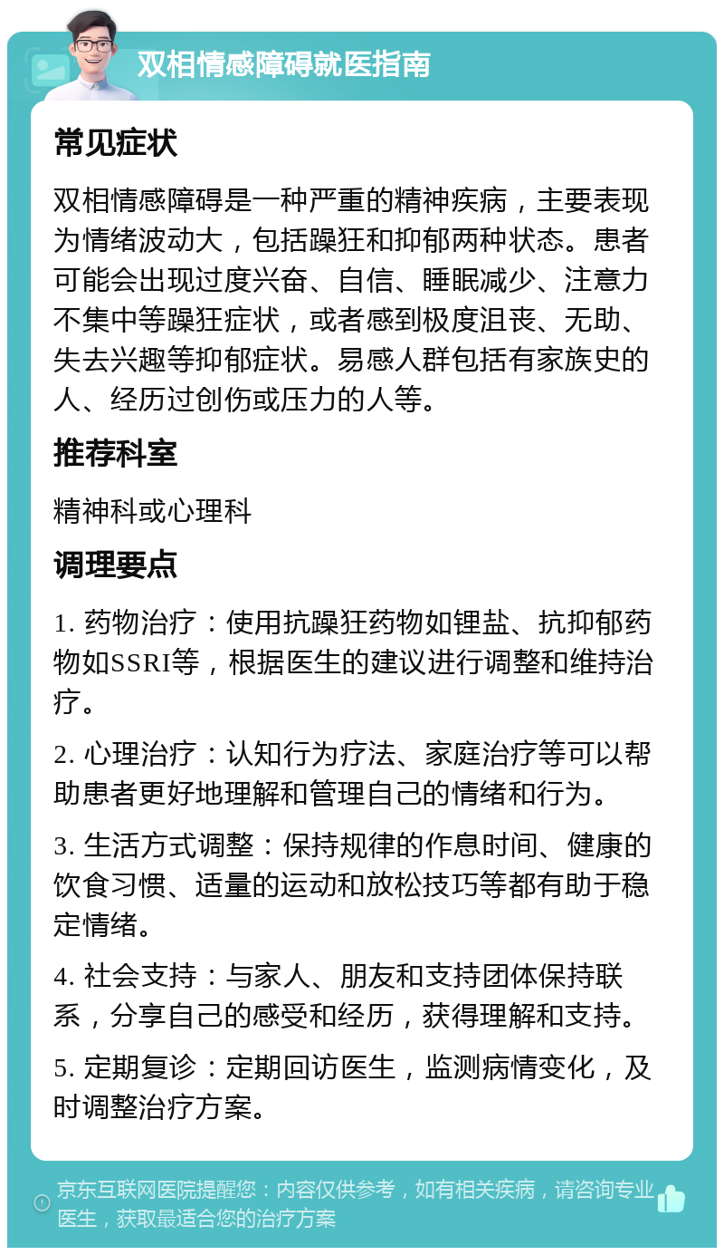 双相情感障碍就医指南 常见症状 双相情感障碍是一种严重的精神疾病，主要表现为情绪波动大，包括躁狂和抑郁两种状态。患者可能会出现过度兴奋、自信、睡眠减少、注意力不集中等躁狂症状，或者感到极度沮丧、无助、失去兴趣等抑郁症状。易感人群包括有家族史的人、经历过创伤或压力的人等。 推荐科室 精神科或心理科 调理要点 1. 药物治疗：使用抗躁狂药物如锂盐、抗抑郁药物如SSRI等，根据医生的建议进行调整和维持治疗。 2. 心理治疗：认知行为疗法、家庭治疗等可以帮助患者更好地理解和管理自己的情绪和行为。 3. 生活方式调整：保持规律的作息时间、健康的饮食习惯、适量的运动和放松技巧等都有助于稳定情绪。 4. 社会支持：与家人、朋友和支持团体保持联系，分享自己的感受和经历，获得理解和支持。 5. 定期复诊：定期回访医生，监测病情变化，及时调整治疗方案。