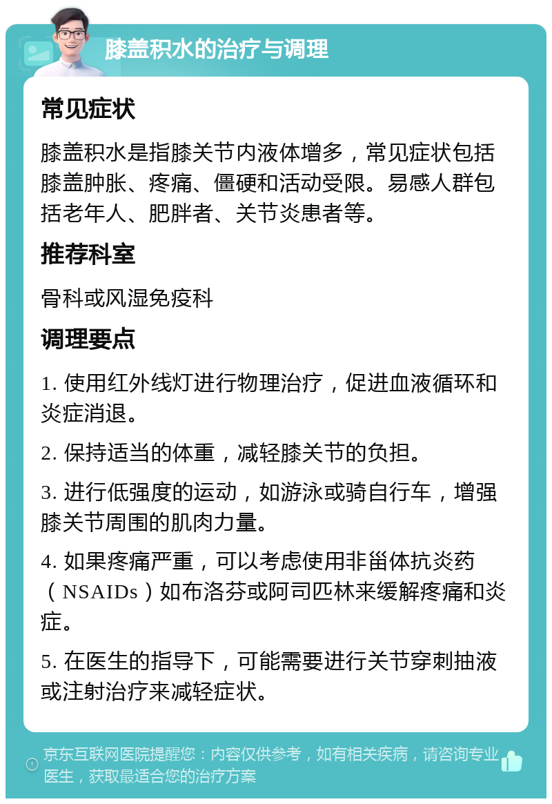 膝盖积水的治疗与调理 常见症状 膝盖积水是指膝关节内液体增多，常见症状包括膝盖肿胀、疼痛、僵硬和活动受限。易感人群包括老年人、肥胖者、关节炎患者等。 推荐科室 骨科或风湿免疫科 调理要点 1. 使用红外线灯进行物理治疗，促进血液循环和炎症消退。 2. 保持适当的体重，减轻膝关节的负担。 3. 进行低强度的运动，如游泳或骑自行车，增强膝关节周围的肌肉力量。 4. 如果疼痛严重，可以考虑使用非甾体抗炎药（NSAIDs）如布洛芬或阿司匹林来缓解疼痛和炎症。 5. 在医生的指导下，可能需要进行关节穿刺抽液或注射治疗来减轻症状。