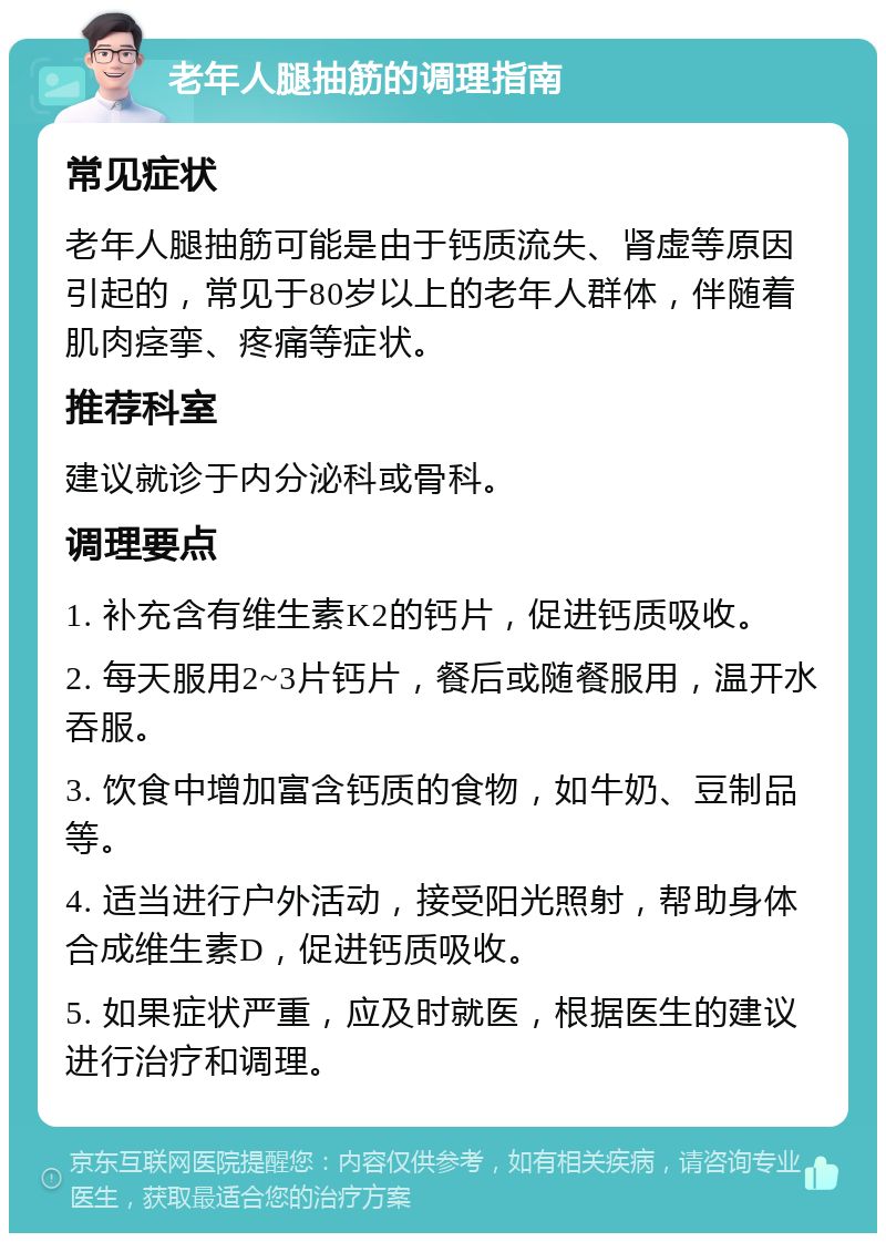 老年人腿抽筋的调理指南 常见症状 老年人腿抽筋可能是由于钙质流失、肾虚等原因引起的，常见于80岁以上的老年人群体，伴随着肌肉痉挛、疼痛等症状。 推荐科室 建议就诊于内分泌科或骨科。 调理要点 1. 补充含有维生素K2的钙片，促进钙质吸收。 2. 每天服用2~3片钙片，餐后或随餐服用，温开水吞服。 3. 饮食中增加富含钙质的食物，如牛奶、豆制品等。 4. 适当进行户外活动，接受阳光照射，帮助身体合成维生素D，促进钙质吸收。 5. 如果症状严重，应及时就医，根据医生的建议进行治疗和调理。