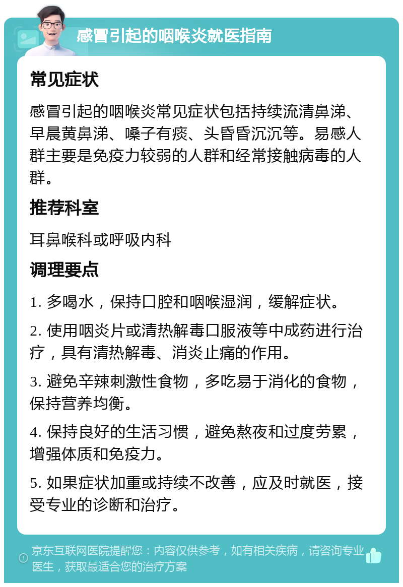 感冒引起的咽喉炎就医指南 常见症状 感冒引起的咽喉炎常见症状包括持续流清鼻涕、早晨黄鼻涕、嗓子有痰、头昏昏沉沉等。易感人群主要是免疫力较弱的人群和经常接触病毒的人群。 推荐科室 耳鼻喉科或呼吸内科 调理要点 1. 多喝水，保持口腔和咽喉湿润，缓解症状。 2. 使用咽炎片或清热解毒口服液等中成药进行治疗，具有清热解毒、消炎止痛的作用。 3. 避免辛辣刺激性食物，多吃易于消化的食物，保持营养均衡。 4. 保持良好的生活习惯，避免熬夜和过度劳累，增强体质和免疫力。 5. 如果症状加重或持续不改善，应及时就医，接受专业的诊断和治疗。