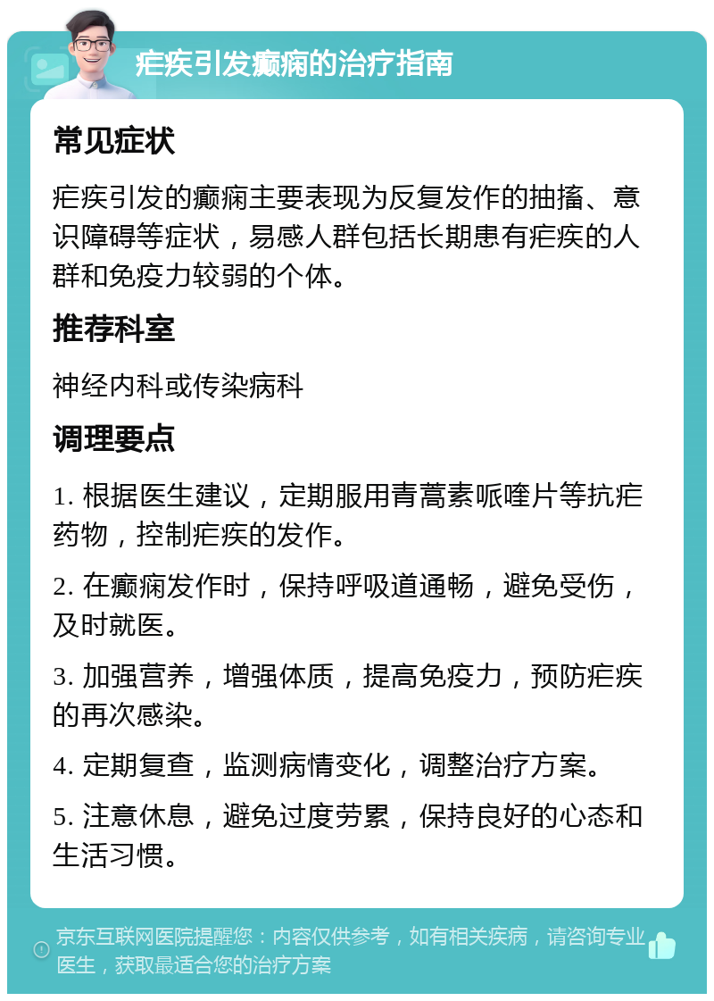 疟疾引发癫痫的治疗指南 常见症状 疟疾引发的癫痫主要表现为反复发作的抽搐、意识障碍等症状，易感人群包括长期患有疟疾的人群和免疫力较弱的个体。 推荐科室 神经内科或传染病科 调理要点 1. 根据医生建议，定期服用青蒿素哌喹片等抗疟药物，控制疟疾的发作。 2. 在癫痫发作时，保持呼吸道通畅，避免受伤，及时就医。 3. 加强营养，增强体质，提高免疫力，预防疟疾的再次感染。 4. 定期复查，监测病情变化，调整治疗方案。 5. 注意休息，避免过度劳累，保持良好的心态和生活习惯。