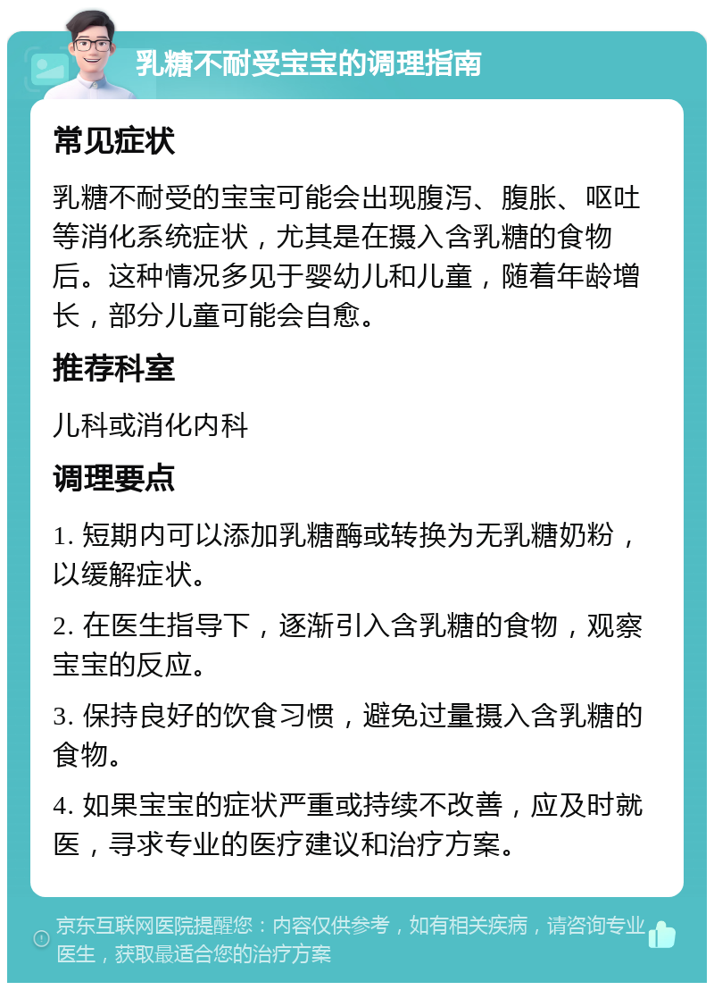 乳糖不耐受宝宝的调理指南 常见症状 乳糖不耐受的宝宝可能会出现腹泻、腹胀、呕吐等消化系统症状，尤其是在摄入含乳糖的食物后。这种情况多见于婴幼儿和儿童，随着年龄增长，部分儿童可能会自愈。 推荐科室 儿科或消化内科 调理要点 1. 短期内可以添加乳糖酶或转换为无乳糖奶粉，以缓解症状。 2. 在医生指导下，逐渐引入含乳糖的食物，观察宝宝的反应。 3. 保持良好的饮食习惯，避免过量摄入含乳糖的食物。 4. 如果宝宝的症状严重或持续不改善，应及时就医，寻求专业的医疗建议和治疗方案。