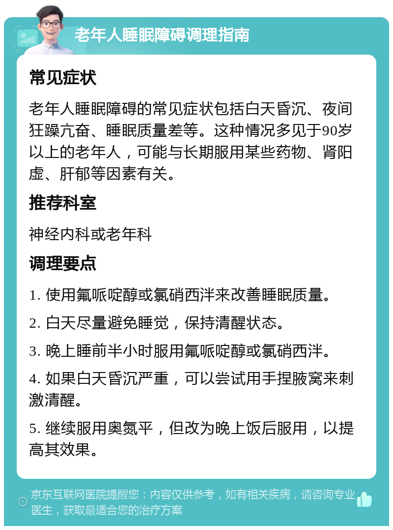 老年人睡眠障碍调理指南 常见症状 老年人睡眠障碍的常见症状包括白天昏沉、夜间狂躁亢奋、睡眠质量差等。这种情况多见于90岁以上的老年人，可能与长期服用某些药物、肾阳虚、肝郁等因素有关。 推荐科室 神经内科或老年科 调理要点 1. 使用氟哌啶醇或氯硝西泮来改善睡眠质量。 2. 白天尽量避免睡觉，保持清醒状态。 3. 晚上睡前半小时服用氟哌啶醇或氯硝西泮。 4. 如果白天昏沉严重，可以尝试用手捏腋窝来刺激清醒。 5. 继续服用奥氮平，但改为晚上饭后服用，以提高其效果。