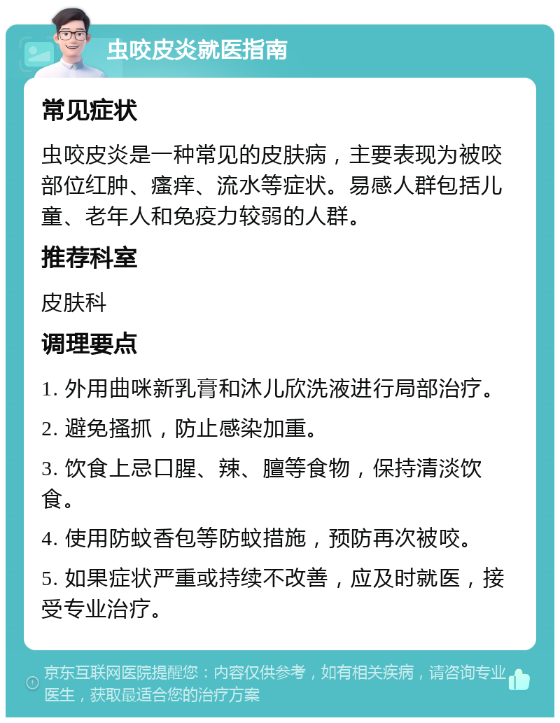 虫咬皮炎就医指南 常见症状 虫咬皮炎是一种常见的皮肤病，主要表现为被咬部位红肿、瘙痒、流水等症状。易感人群包括儿童、老年人和免疫力较弱的人群。 推荐科室 皮肤科 调理要点 1. 外用曲咪新乳膏和沐儿欣洗液进行局部治疗。 2. 避免搔抓，防止感染加重。 3. 饮食上忌口腥、辣、膻等食物，保持清淡饮食。 4. 使用防蚊香包等防蚊措施，预防再次被咬。 5. 如果症状严重或持续不改善，应及时就医，接受专业治疗。