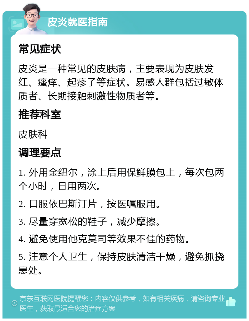 皮炎就医指南 常见症状 皮炎是一种常见的皮肤病，主要表现为皮肤发红、瘙痒、起疹子等症状。易感人群包括过敏体质者、长期接触刺激性物质者等。 推荐科室 皮肤科 调理要点 1. 外用金纽尔，涂上后用保鲜膜包上，每次包两个小时，日用两次。 2. 口服依巴斯汀片，按医嘱服用。 3. 尽量穿宽松的鞋子，减少摩擦。 4. 避免使用他克莫司等效果不佳的药物。 5. 注意个人卫生，保持皮肤清洁干燥，避免抓挠患处。