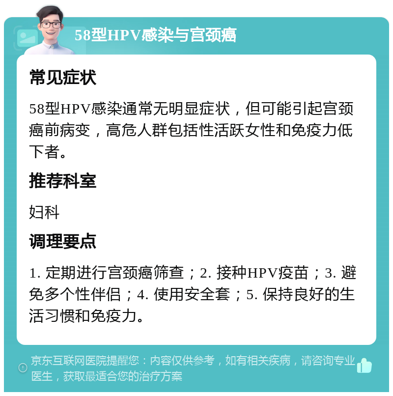 58型HPV感染与宫颈癌 常见症状 58型HPV感染通常无明显症状，但可能引起宫颈癌前病变，高危人群包括性活跃女性和免疫力低下者。 推荐科室 妇科 调理要点 1. 定期进行宫颈癌筛查；2. 接种HPV疫苗；3. 避免多个性伴侣；4. 使用安全套；5. 保持良好的生活习惯和免疫力。