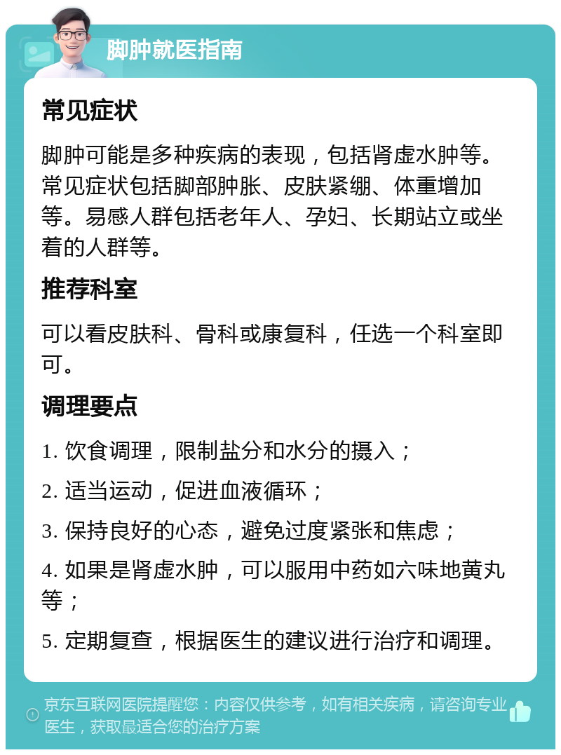 脚肿就医指南 常见症状 脚肿可能是多种疾病的表现，包括肾虚水肿等。常见症状包括脚部肿胀、皮肤紧绷、体重增加等。易感人群包括老年人、孕妇、长期站立或坐着的人群等。 推荐科室 可以看皮肤科、骨科或康复科，任选一个科室即可。 调理要点 1. 饮食调理，限制盐分和水分的摄入； 2. 适当运动，促进血液循环； 3. 保持良好的心态，避免过度紧张和焦虑； 4. 如果是肾虚水肿，可以服用中药如六味地黄丸等； 5. 定期复查，根据医生的建议进行治疗和调理。