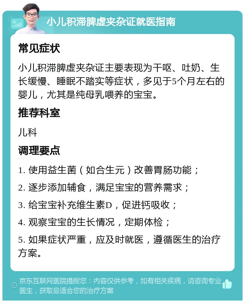 小儿积滞脾虚夹杂证就医指南 常见症状 小儿积滞脾虚夹杂证主要表现为干呕、吐奶、生长缓慢、睡眠不踏实等症状，多见于5个月左右的婴儿，尤其是纯母乳喂养的宝宝。 推荐科室 儿科 调理要点 1. 使用益生菌（如合生元）改善胃肠功能； 2. 逐步添加辅食，满足宝宝的营养需求； 3. 给宝宝补充维生素D，促进钙吸收； 4. 观察宝宝的生长情况，定期体检； 5. 如果症状严重，应及时就医，遵循医生的治疗方案。