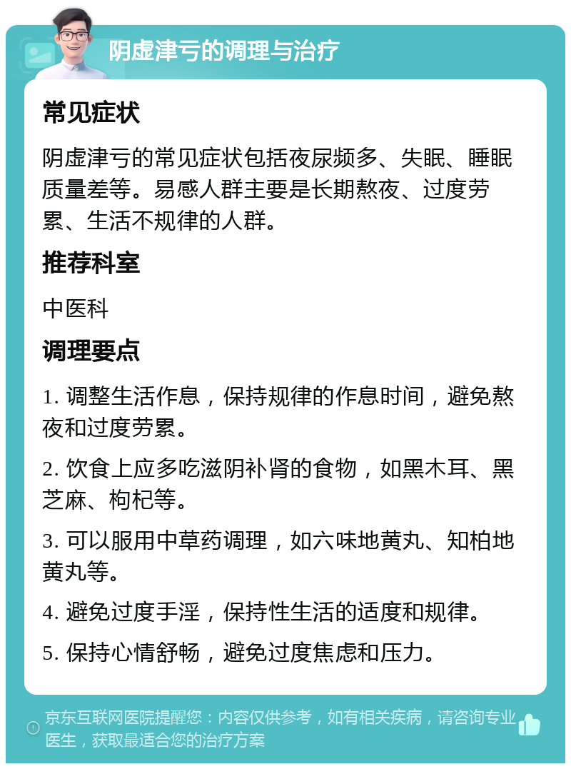 阴虚津亏的调理与治疗 常见症状 阴虚津亏的常见症状包括夜尿频多、失眠、睡眠质量差等。易感人群主要是长期熬夜、过度劳累、生活不规律的人群。 推荐科室 中医科 调理要点 1. 调整生活作息，保持规律的作息时间，避免熬夜和过度劳累。 2. 饮食上应多吃滋阴补肾的食物，如黑木耳、黑芝麻、枸杞等。 3. 可以服用中草药调理，如六味地黄丸、知柏地黄丸等。 4. 避免过度手淫，保持性生活的适度和规律。 5. 保持心情舒畅，避免过度焦虑和压力。