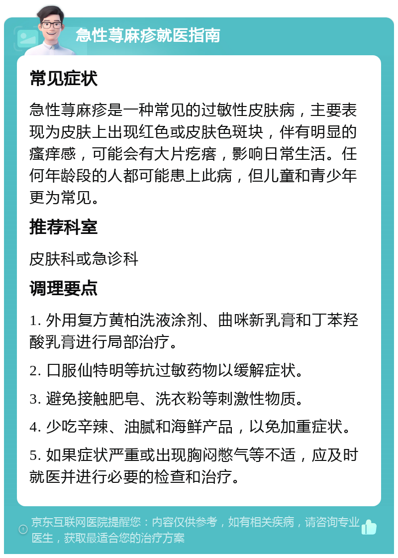 急性荨麻疹就医指南 常见症状 急性荨麻疹是一种常见的过敏性皮肤病，主要表现为皮肤上出现红色或皮肤色斑块，伴有明显的瘙痒感，可能会有大片疙瘩，影响日常生活。任何年龄段的人都可能患上此病，但儿童和青少年更为常见。 推荐科室 皮肤科或急诊科 调理要点 1. 外用复方黄柏洗液涂剂、曲咪新乳膏和丁苯羟酸乳膏进行局部治疗。 2. 口服仙特明等抗过敏药物以缓解症状。 3. 避免接触肥皂、洗衣粉等刺激性物质。 4. 少吃辛辣、油腻和海鲜产品，以免加重症状。 5. 如果症状严重或出现胸闷憋气等不适，应及时就医并进行必要的检查和治疗。