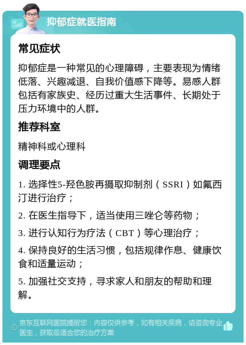 抑郁症就医指南 常见症状 抑郁症是一种常见的心理障碍，主要表现为情绪低落、兴趣减退、自我价值感下降等。易感人群包括有家族史、经历过重大生活事件、长期处于压力环境中的人群。 推荐科室 精神科或心理科 调理要点 1. 选择性5-羟色胺再摄取抑制剂（SSRI）如氟西汀进行治疗； 2. 在医生指导下，适当使用三唑仑等药物； 3. 进行认知行为疗法（CBT）等心理治疗； 4. 保持良好的生活习惯，包括规律作息、健康饮食和适量运动； 5. 加强社交支持，寻求家人和朋友的帮助和理解。