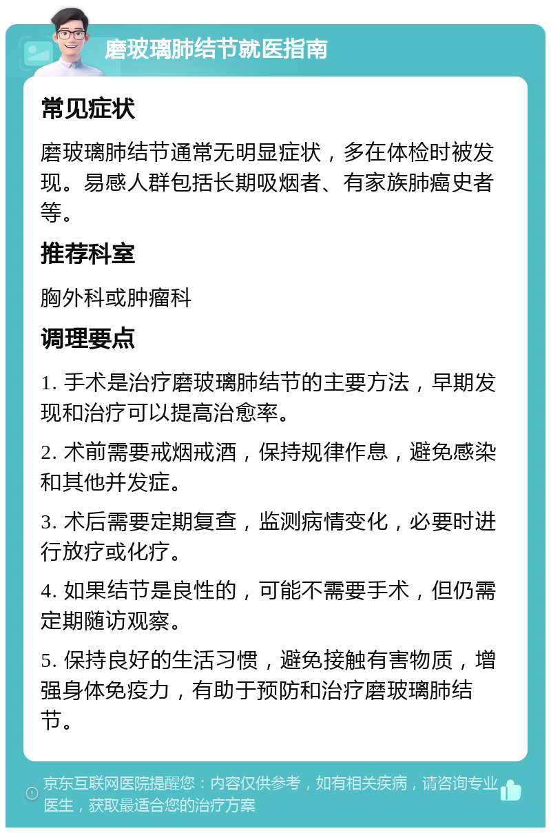 磨玻璃肺结节就医指南 常见症状 磨玻璃肺结节通常无明显症状，多在体检时被发现。易感人群包括长期吸烟者、有家族肺癌史者等。 推荐科室 胸外科或肿瘤科 调理要点 1. 手术是治疗磨玻璃肺结节的主要方法，早期发现和治疗可以提高治愈率。 2. 术前需要戒烟戒酒，保持规律作息，避免感染和其他并发症。 3. 术后需要定期复查，监测病情变化，必要时进行放疗或化疗。 4. 如果结节是良性的，可能不需要手术，但仍需定期随访观察。 5. 保持良好的生活习惯，避免接触有害物质，增强身体免疫力，有助于预防和治疗磨玻璃肺结节。