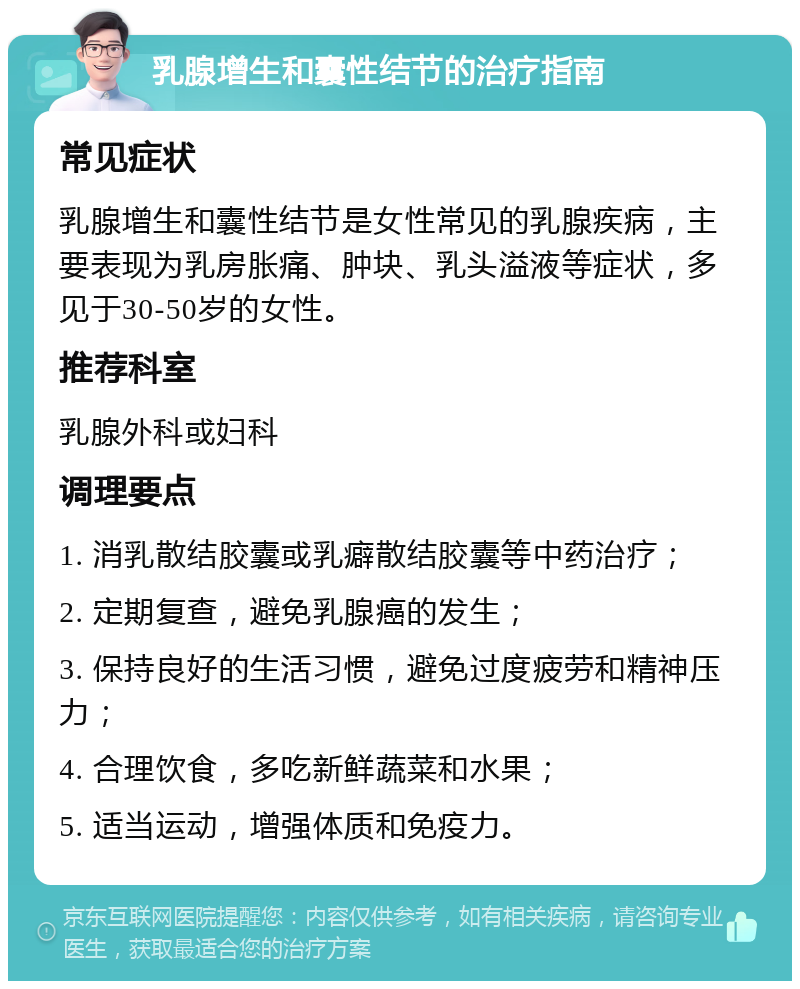 乳腺增生和囊性结节的治疗指南 常见症状 乳腺增生和囊性结节是女性常见的乳腺疾病，主要表现为乳房胀痛、肿块、乳头溢液等症状，多见于30-50岁的女性。 推荐科室 乳腺外科或妇科 调理要点 1. 消乳散结胶囊或乳癖散结胶囊等中药治疗； 2. 定期复查，避免乳腺癌的发生； 3. 保持良好的生活习惯，避免过度疲劳和精神压力； 4. 合理饮食，多吃新鲜蔬菜和水果； 5. 适当运动，增强体质和免疫力。